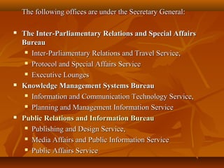 The following offices are under the Secretary General:The following offices are under the Secretary General:
 The Inter-Parliamentary Relations and Special AffairsThe Inter-Parliamentary Relations and Special Affairs
BureauBureau
 Inter-Parliamentary Relations and Travel Service,Inter-Parliamentary Relations and Travel Service,
 Protocol and Special Affairs ServiceProtocol and Special Affairs Service
 Executive LoungesExecutive Lounges
 Knowledge Management Systems BureauKnowledge Management Systems Bureau
 Information and Communication Technology Service,Information and Communication Technology Service,
 Planning and Management Information ServicePlanning and Management Information Service
 Public Relations and Information BureauPublic Relations and Information Bureau
 Publishing and Design Service,Publishing and Design Service,
 Media Affairs and Public Information ServiceMedia Affairs and Public Information Service
 Public Affairs ServicePublic Affairs Service
 