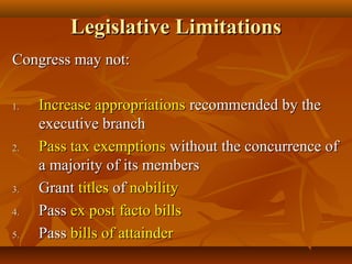 Legislative LimitationsLegislative Limitations
Congress may not:Congress may not:
1.1. Increase appropriationsIncrease appropriations recommended by therecommended by the
executive branchexecutive branch
2.2. Pass tax exemptionsPass tax exemptions without the concurrence ofwithout the concurrence of
a majority of its membersa majority of its members
3.3. GrantGrant titlestitles ofof nobilitynobility
4.4. PassPass ex post facto billsex post facto bills
5.5. PassPass bills of attainderbills of attainder
 