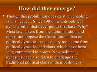 How did they emerge?How did they emerge?
 Though this prohibition does exist, an enablingThough this prohibition does exist, an enabling
law is needed . Since 1987, the anti-politicallaw is needed . Since 1987, the anti-political
dynasty bills filed never got to first base. Why?dynasty bills filed never got to first base. Why?
Most lawmakers from the administration andMost lawmakers from the administration and
opposition oppose the Constitutional ban onopposition oppose the Constitutional ban on
political dynasties because they too, come frompolitical dynasties because they too, come from
political dynasties and clans, which have beenpolitical dynasties and clans, which have been
long entrenched in power. New politicallong entrenched in power. New political
dynasties have also risen to challenge thedynasties have also risen to challenge the
traditional political clans in their bailiwicks.traditional political clans in their bailiwicks.
 