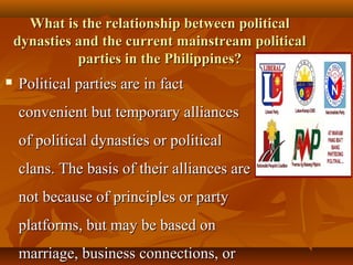 What is the relationship between politicalWhat is the relationship between political
dynasties and the current mainstream politicaldynasties and the current mainstream political
parties in the Philippines?parties in the Philippines?
 Political parties are in factPolitical parties are in fact
convenient but temporary alliancesconvenient but temporary alliances
of political dynasties or politicalof political dynasties or political
clans.clans. The basis of their alliances areThe basis of their alliances are
not because of principles or partynot because of principles or party
platforms, but may be based onplatforms, but may be based on
marriage, business connections, ormarriage, business connections, or
 