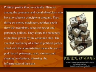 • Political parties thus are actually alliancesPolitical parties thus are actually alliances
among the economic and social elites/class whoamong the economic and social elites/class who
have no coherent principle or program. Theyhave no coherent principle or program. They
thrive on money machinery, political spoilsthrive on money machinery, political spoils
from the incumbent, access to power andfrom the incumbent, access to power and
patronage politics. They assure the monopolypatronage politics. They assure the monopoly
of political power by the economic elite. Theof political power by the economic elite. The
vaunted machinery of a bloc of political partiesvaunted machinery of a bloc of political parties
allied with the administration means the use ofallied with the administration means the use of
pork barrel, patronage, cash, violence andpork barrel, patronage, cash, violence and
cheating in elections, misusing thecheating in elections, misusing the
infrastructure of the state.infrastructure of the state.
 