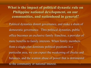 What is the impact of political dynastic rule onWhat is the impact of political dynastic rule on
Philippine national development, on ourPhilippine national development, on our
communities, and nationhood in general?communities, and nationhood in general?
• Political dynasties distort governance, and make a sham ofPolitical dynasties distort governance, and make a sham of
democratic governance. Thru political dynasties, publicdemocratic governance. Thru political dynasties, public
office becomes an exclusive family franchise, a provider ofoffice becomes an exclusive family franchise, a provider of
more benefits to family interests. When family membersmore benefits to family interests. When family members
from a single clan dominate political positions in afrom a single clan dominate political positions in a
particular area, we can expect the weakening of checks andparticular area, we can expect the weakening of checks and
balances, and the wanton abuse of power that is detrimentalbalances, and the wanton abuse of power that is detrimental
to the community or national interest.to the community or national interest.
 