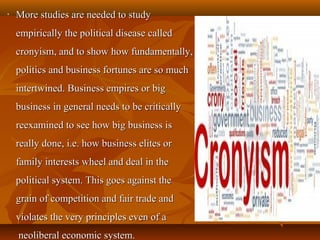 • More studies are needed to studyMore studies are needed to study
empirically the political disease calledempirically the political disease called
cronyism, and to show how fundamentally,cronyism, and to show how fundamentally,
politics and business fortunes are so muchpolitics and business fortunes are so much
intertwined. Business empires or bigintertwined. Business empires or big
business in general needs to be criticallybusiness in general needs to be critically
reexamined to see how big business isreexamined to see how big business is
really done, i.e. how business elites orreally done, i.e. how business elites or
family interests wheel and deal in thefamily interests wheel and deal in the
political system. This goes against thepolitical system. This goes against the
grain of competition and fair trade andgrain of competition and fair trade and
violates the very principles even of aviolates the very principles even of a
neoliberal economic system.neoliberal economic system.
 