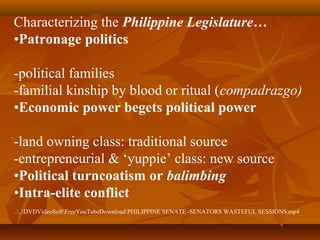 Characterizing the Philippine Legislature…
•Patronage politics
-political families
-familial kinship by blood or ritual (compadrazgo)
•Economic power begets political power
-land owning class: traditional source
-entrepreneurial & ‘yuppie’ class: new source
•Political turncoatism or balimbing
•Intra-elite conflict
....DVDVideoSoftFreeYouTubeDownloadPHILIPPINE SENATE -SENATORS WASTEFUL SESSIONS.mp4
 