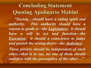 Concluding StatementConcluding Statement
Quoting Apolinario MabiniQuoting Apolinario Mabini
“Society…should have a ruling spirit and
authority. This authority should have a
reason to guide it—the Legislature; it should
have a will to act and function—the
Executive; it should a conscience to judge
and punish the wrong-doers—the Judiciary.
These powers should be independent of each
other,--that is to say, no one of them should
interfere with the prerogative of the other…”
 
