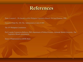 ReferencesReferences
Paras, Corazon L.,Paras, Corazon L., The Speakers of the Philippine Legislative Branch, The Speakers of the Philippine Legislative Branch, Fil-Asia Printerss, 1996.Fil-Asia Printerss, 1996.
Executive Order No. 292, The Administrative Code of 1987.Executive Order No. 292, The Administrative Code of 1987.
The 197 Philippine Constitution.The 197 Philippine Constitution.
Prof. Lourdes Veneracion-Rallonza, PhD, Department of Political Science, Ateneode Manila University,, TheProf. Lourdes Veneracion-Rallonza, PhD, Department of Political Science, Ateneode Manila University,, The
Legislative Branch, presentation.Legislative Branch, presentation.
House of Representatives (HOR) RulesHouse of Representatives (HOR) Rules
 