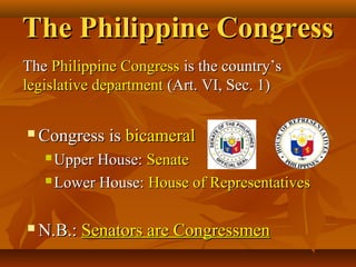 The Philippine CongressThe Philippine Congress
TheThe Philippine CongressPhilippine Congress is the country’sis the country’s
legislative departmentlegislative department (Art. VI, Sec. 1)(Art. VI, Sec. 1)
 Congress isCongress is bicameralbicameral
 Upper House:Upper House: SenateSenate
 Lower House:Lower House: House of RepresentativesHouse of Representatives
 N.B.:N.B.: Senators are CongressmenSenators are Congressmen
 