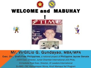 WELCOME and MABUHAYWELCOME and MABUHAY
!!
Mr. VirGILio G. GundayaoMr. VirGILio G. Gundayao, MBA/MPA, MBA/MPA
Exec. Dir., Graft-Free PhilippinesExec. Dir., Graft-Free Philippines , a national project of, a national project of PhilippinePhilippine Jaycee SenateJaycee Senate
2004 Exec. Director, Junior Chamber International (JCI) Phils.2004 Exec. Director, Junior Chamber International (JCI) Phils.
Immediate Past Exec. Director, JC Leaders InternationalImmediate Past Exec. Director, JC Leaders International
Ex-AMO, CSCEx-AMO, CSC Mamamayan Muna, Hindi Mamaya Na!Mamamayan Muna, Hindi Mamaya Na! ProgramProgram
 