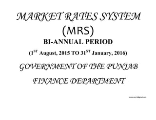 MARKET RATES SYSTEM
(MRS) 
BI-ANNUAL PERIOD
(1ST
August, 2015 TO 31ST
January, 2016)
GOVERNMENT OF THE PUNJAB
FINANCE DEPARTMENT
haroon.aro.fd@gmail.com 
 