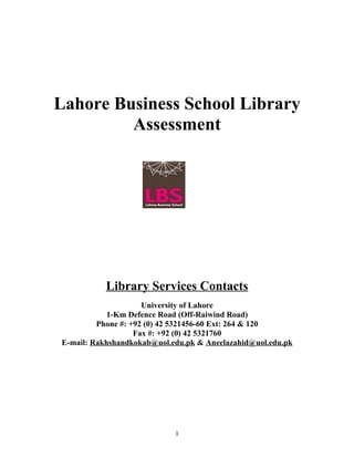 Lahore Business School Library
         Assessment




           Library Services Contacts
                     University of Lahore
            1-Km Defence Road (Off-Raiwind Road)
         Phone #: +92 (0) 42 5321456-60 Ext: 264 & 120
                   Fax #: +92 (0) 42 5321760
E-mail: Rakhshandkokab@uol.edu.pk & Aneelazahid@uol.edu.pk




                            1
 