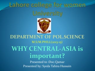 DEPARTMENT OF POL.SCIENCE
M.S/M.PHILL(2013-15)
WHY CENTRAL-ASIA is
important?
Presented to :Doc.Qamar
Presented by: Syeda Tahira Hussain
 