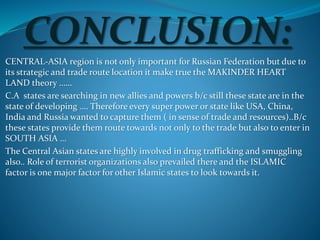 CONCLUSION:
CENTRAL-ASIA region is not only important for Russian Federation but due to
its strategic and trade route location it make true the MAKINDER HEART
LAND theory ……
C.A states are searching in new allies and powers b/c still these state are in the
state of developing …. Therefore every super power or state like USA, China,
India and Russia wanted to capture them ( in sense of trade and resources)..B/c
these states provide them route towards not only to the trade but also to enter in
SOUTH ASIA …
The Central Asian states are highly involved in drug trafficking and smuggling
also.. Role of terrorist organizations also prevailed there and the ISLAMIC
factor is one major factor for other Islamic states to look towards it.
 