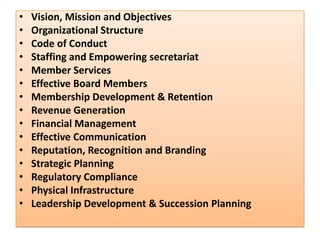 • Vision, Mission and Objectives
• Organizational Structure
• Code of Conduct
• Staffing and Empowering secretariat
• Member Services
• Effective Board Members
• Membership Development & Retention
• Revenue Generation
• Financial Management
• Effective Communication
• Reputation, Recognition and Branding
• Strategic Planning
• Regulatory Compliance
• Physical Infrastructure
• Leadership Development & Succession Planning
 