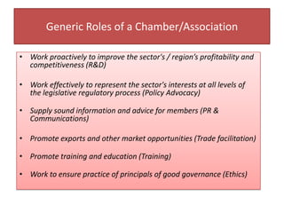 Generic Roles of a Chamber/Association
• Work proactively to improve the sector's / region’s profitability and
competitiveness (R&D)
• Work effectively to represent the sector's interests at all levels of
the legislative regulatory process (Policy Advocacy)
• Supply sound information and advice for members (PR &
Communications)
• Promote exports and other market opportunities (Trade facilitation)
• Promote training and education (Training)
• Work to ensure practice of principals of good governance (Ethics)
 