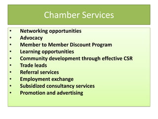 Chamber Services
• Networking opportunities
• Advocacy
• Member to Member Discount Program
• Learning opportunities
• Community development through effective CSR
• Trade leads
• Referral services
• Employment exchange
• Subsidized consultancy services
• Promotion and advertising
 