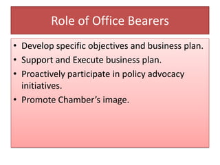 Role of Office Bearers
• Develop specific objectives and business plan.
• Support and Execute business plan.
• Proactively participate in policy advocacy
initiatives.
• Promote Chamber’s image.
 