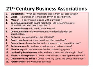 21st Century Business Associations
1. Expectations - What our members expect from our association?
2. Vision – is our mission is member driven or board driven?
3. Mission – is our mission aligned with our vision?
4. Communication with Board members – do we communicate
vision/Mission with board members?
5. Trustworthiness – do we do what we say?
6. Communication – do we communicate effectively with our
stakeholders?
7. Partners – are our partners are satisfied?
8. Board members – Are our broad members credible?
9. Committees – how effective and empowered our committees are?
10. Performance – Do we have a performance review system?
11. Monitoring – Do we have an effective monitoring system?
12. Leadership Development – Do we have succession planning in place?
13. Financial Management – Do we have a financial management system?
14. Governance and Ethics – Do we have any codes and do we implement?
15. Appreciation – Do we rejoice success?
 