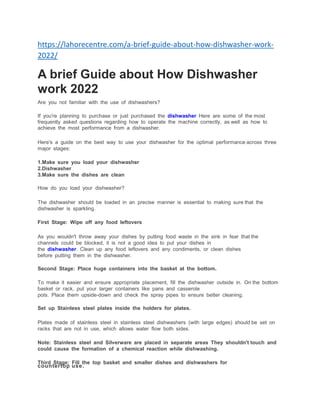 https://lahorecentre.com/a-brief-guide-about-how-dishwasher-work-
2022/
A brief Guide about How Dishwasher
work 2022
Are you not familiar with the use of dishwashers?
If you're planning to purchase or just purchased the dishwasher Here are some of the most
frequently asked questions regarding how to operate the machine correctly, as well as how to
achieve the most performance from a dishwasher.
Here's a guide on the best way to use your dishwasher for the optimal performance across three
major stages:
1.Make sure you load your dishwasher
2.Dishwasher
3.Make sure the dishes are clean
How do you load your dishwasher?
The dishwasher should be loaded in an precise manner is essential to making sure that the
dishwasher is sparkling.
First Stage: Wipe off any food leftovers
As you wouldn't throw away your dishes by putting food waste in the sink in fear that the
channels could be blocked, it is not a good idea to put your dishes in
the dishwasher. Clean up any food leftovers and any condiments, or clean dishes
before putting them in the dishwasher.
Second Stage: Place huge containers into the basket at the bottom.
To make it easier and ensure appropriate placement, fill the dishwasher outside in. On the bottom
basket or rack, put your larger containers like pans and casserole
pots. Place them upside-down and check the spray pipes to ensure better cleaning.
Set up Stainless steel plates inside the holders for plates.
Plates made of stainless steel in stainless steel dishwashers (with large edges) should be set on
racks that are not in use, which allows water flow both sides.
Note: Stainless steel and Silverware are placed in separate areas They shouldn't touch and
could cause the formation of a chemical reaction while dishwashing.
Third Stage: Fill the top basket and smaller dishes and dishwashers for
countertop use.
 
