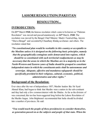 LAHORERESOLUTION/PAKISTAN
RESOLUTION...
INTRODUCTION:
On 23rd
March 1940, the famous resolution which came to be known as “Pakistan
Resolution” was moved and passed unanimously on 24th
March, 1940. The
resolution was moved by the Bengal Chief Minister Maulvi Fazal-ul-Haq, known
“Sher-e-Bengal” and seconded byChaudhary Khaliq-uz-Zaman and others. The
resolution stated that:
“No constitutional plan would be workable in this country or acceptable to
the Muslims unless it is designed on the following basic principles, namely
that the geographically contagious units demarcated into regions, which
should be so constituted with such territorial readjustments as may be
necessary that the areas in which the Muslims are in a majority as in the
North-Western and Eastern zones of India should be grouped to constitute
independent states in which the constituents units shall be autonomous and
sovereign. Adequate, effective and mandatory safeguards should be
specifically provided in their religious, cultural, economic, political,
administrative and other rights.”
Background of the Resolution:
Ever since after the war of independence 1857, Muslim leaders like Sir Syed
Ahmed Khan, had begun to think that Muslim were a nation in the sub-continent
and they had only a few common interest with the Hindus. As far as the division of
was concerned, this too has been suggested long before the Lahore Resolution of
the Muslim league. John Brightened recommended that India should be divided
into a number of provinces. He said:
“You would teach the people of these presidencies to consider themselves,
as generation passed on as the subjects and people of that state. When the
 