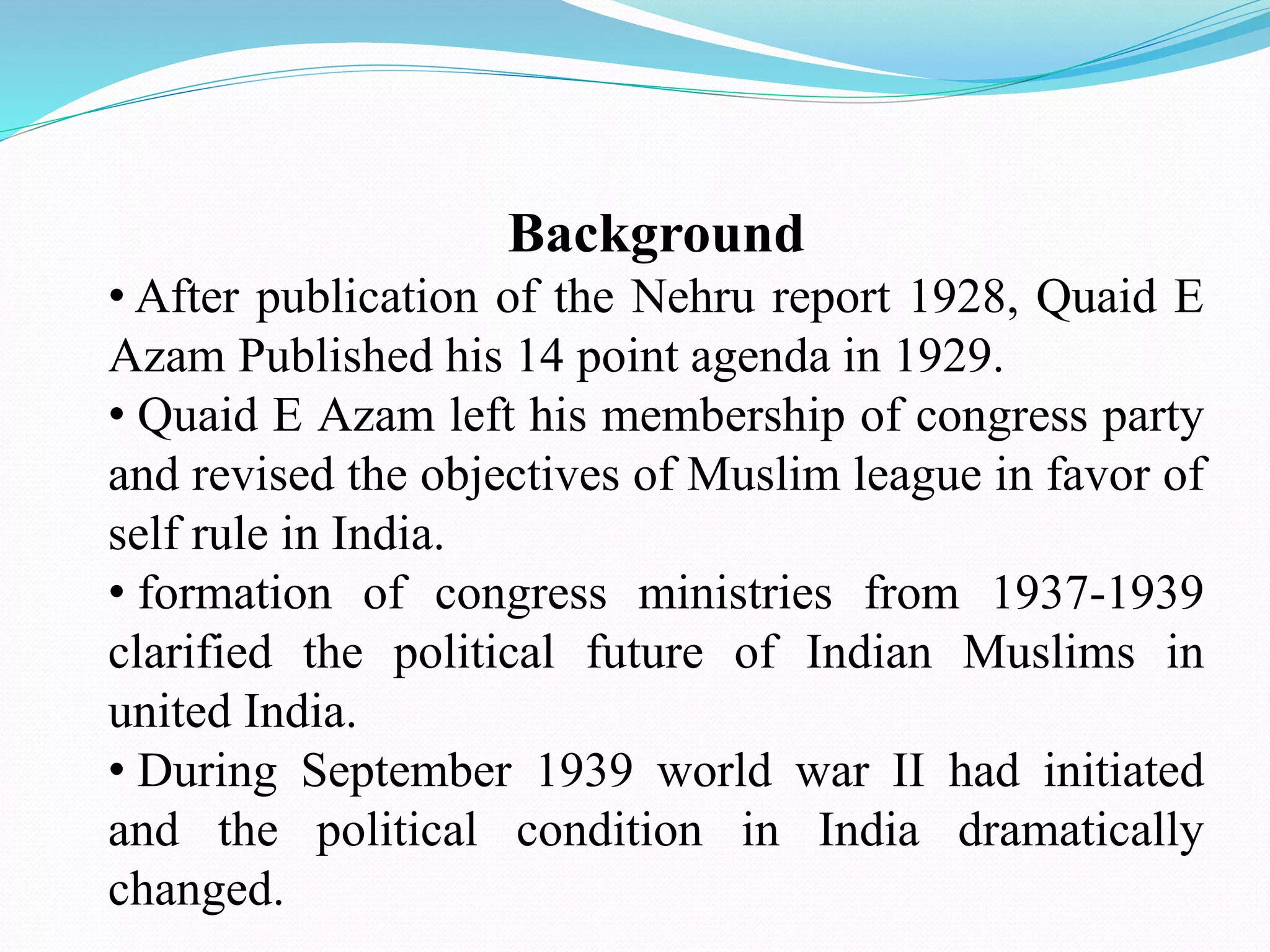 Background
• After publication of the Nehru report 1928, Quaid E
Azam Published his 14 point agenda in 1929.
• Quaid E Azam left his membership of congress party
and revised the objectives of Muslim league in favor of
self rule in India.
• formation of congress ministries from 1937-1939
clarified the political future of Indian Muslims in
united India.
• During September 1939 world war II had initiated
and the political condition in India dramatically
changed.
 