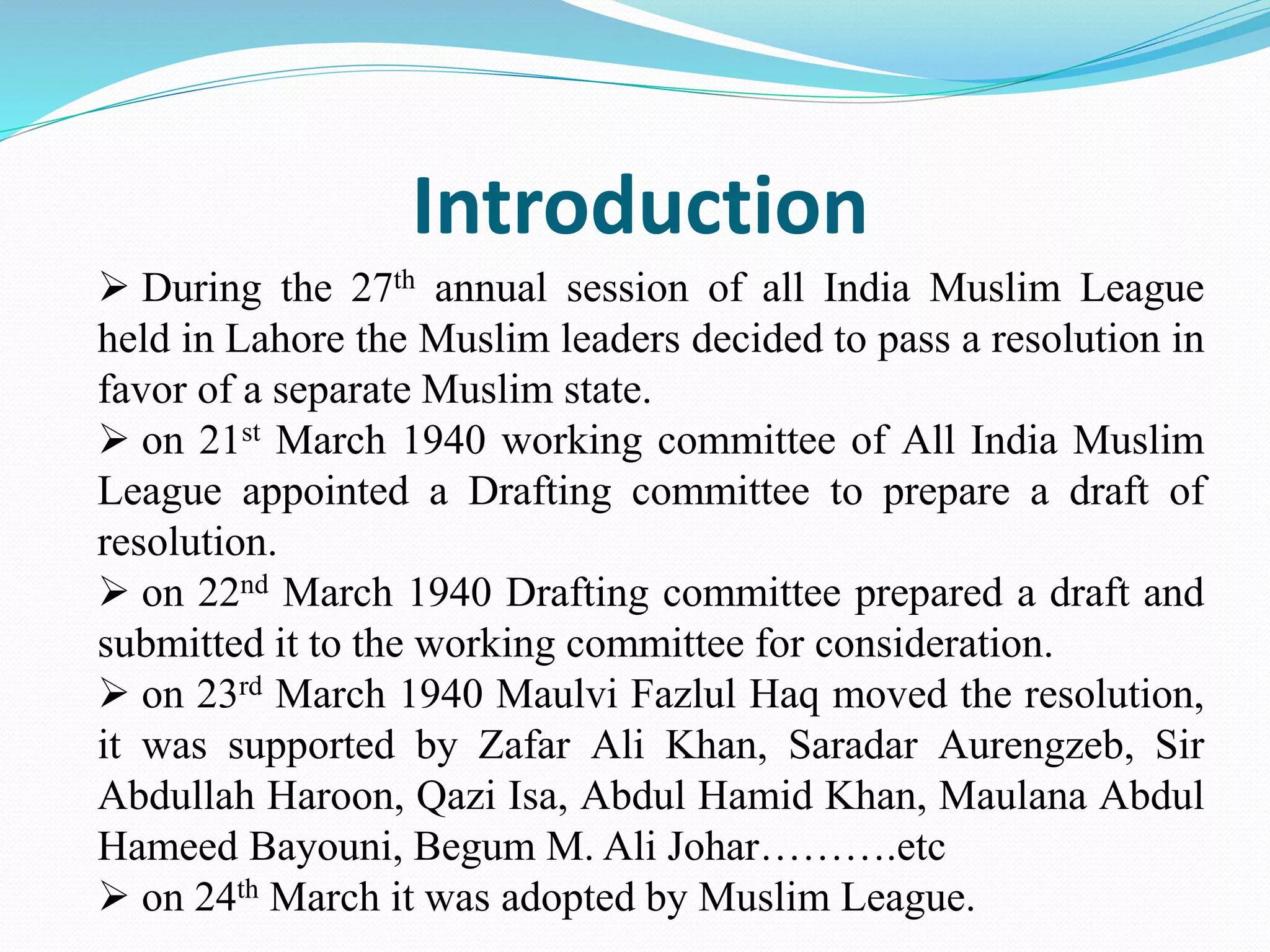 Introduction
 During the 27th annual session of all India Muslim League
held in Lahore the Muslim leaders decided to pass a resolution in
favor of a separate Muslim state.
 on 21st March 1940 working committee of All India Muslim
League appointed a Drafting committee to prepare a draft of
resolution.
 on 22nd March 1940 Drafting committee prepared a draft and
submitted it to the working committee for consideration.
 on 23rd March 1940 Maulvi Fazlul Haq moved the resolution,
it was supported by Zafar Ali Khan, Saradar Aurengzeb, Sir
Abdullah Haroon, Qazi Isa, Abdul Hamid Khan, Maulana Abdul
Hameed Bayouni, Begum M. Ali Johar……….etc
 on 24th March it was adopted by Muslim League.
 