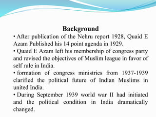 Background
• After publication of the Nehru report 1928, Quaid E
Azam Published his 14 point agenda in 1929.
• Quaid E Azam left his membership of congress party
and revised the objectives of Muslim league in favor of
self rule in India.
• formation of congress ministries from 1937-1939
clarified the political future of Indian Muslims in
united India.
• During September 1939 world war II had initiated
and the political condition in India dramatically
changed.
 