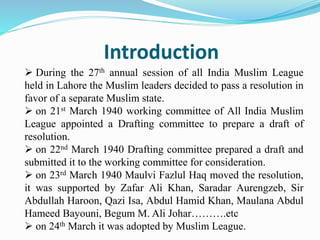 Introduction
 During the 27th annual session of all India Muslim League
held in Lahore the Muslim leaders decided to pass a resolution in
favor of a separate Muslim state.
 on 21st March 1940 working committee of All India Muslim
League appointed a Drafting committee to prepare a draft of
resolution.
 on 22nd March 1940 Drafting committee prepared a draft and
submitted it to the working committee for consideration.
 on 23rd March 1940 Maulvi Fazlul Haq moved the resolution,
it was supported by Zafar Ali Khan, Saradar Aurengzeb, Sir
Abdullah Haroon, Qazi Isa, Abdul Hamid Khan, Maulana Abdul
Hameed Bayouni, Begum M. Ali Johar……….etc
 on 24th March it was adopted by Muslim League.
 