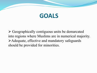 GOALS
 Geographically contiguous units be demarcated
into regions where Muslims are in numerical majority.
Adequate, effective and mandatory safeguards
should be provided for minorities.
 