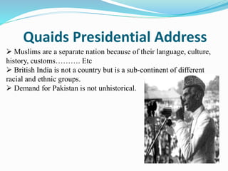 Quaids Presidential Address
 Muslims are a separate nation because of their language, culture,
history, customs………. Etc
 British India is not a country but is a sub-continent of different
racial and ethnic groups.
 Demand for Pakistan is not unhistorical.
 