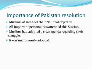 Importance of Pakistan resolution
 Muslims of India set their National objective.
 All important personalities attended this Session.
 Muslims had adopted a clear agenda regarding their
struggle.
 It was unanimously adopted.
 