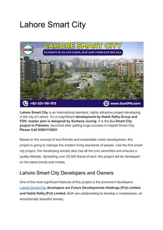 Lahore Smart City
Lahore Smart City is an international standard, highly attractive project developing
in the city of Lahore. It’s a magnificent development by Habib Rafiq Group and
FDH; master plan is designed by Surbana Jurong. It is the 2nd Smart City
project in Pakistan, launched after getting huge success in Capital Smart City.
Please Call 03001119251
Based on the concept of eco-friendly and sustainable urban development, this
project is going to reshape the modern living standards of people. Like the first smart
city project, this developing society also has all the civic amenities and ensures a
quality lifestyle. Spreading over 20,000 Kanal of land, this project will be developed
on the latest trends and modes.
Lahore Smart City Developers and Owners
One of the most significant features of this project is the prominent developers.
Lahore Smart City developers are Future Developments Holdings (Pvt) Limited
and Habib Rafiq (Pvt) Limited. Both are collaborating to develop a masterpiece, an
exceptionally beautiful society.
 