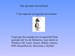 Hay que tener una red local 
Y por supuesto un ingeniero de sistemas 
Cargo que fue ocupado por un aguerrido Piojo 
egresado del Tec de Monterrey, muy ducho en 
Windows XP, Linux, Oracle, Debian, Ubuntu, 
PHP, DreamWeaver, Photoshop y MySQL. 
 