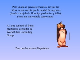 Pero un día el gerente general, al revisar las 
cifras, se dio cuenta que la unidad de negocios 
(donde trabajaba la Hormiga productiva y feliz), 
ya no era tan rentable como antes. 
Así que contrató al Búho, 
prestigioso consultor de 
World Class Consulting 
Group, 
Para que hiciera un diagnóstico. 
 