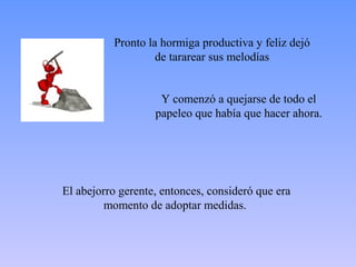 Pronto la hormiga productiva y feliz dejó
                   de tararear sus melodías


                    Y comenzó a quejarse de todo el
                   papeleo que había que hacer ahora.




El abejorro gerente, entonces, consideró que era
         momento de adoptar medidas.
 