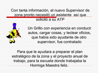 Con tanta información, el nuevo Supervisor de zona pronto necesitó un asistente  así que solicitó a su ATP Un Grillo con experiencia en conducir autos, cargar cosas, y teclear oficios, que había sido ayudante de otro  supervisor,  fue   contratado P ara que le ayudara a preparar el plan estratégico de la zona y el proyecto anual de trabajo, para la escuela donde trabajaba la  H ormiga Maestra fel i z.  