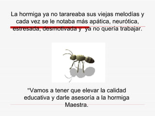 La hormiga ya no tarareaba sus viejas melodías y cada vez se le notaba más apática, neurótica, estresada, desmotivada y  ya no quería trabajar. " Vamos a tener que elevar la calidad educativa y darle asesoría a la hormiga Maestra. 