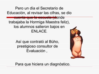 Pero un día el Secretario de Educación, al revisar las cifras, se dio cuenta que la escuela (donde trabajaba la  H ormiga Maestra feliz), los alumnos salieron bajos en ENLACE . Así que contrató al Búho, prestigioso consultor de Evaluación ,  P ara que hiciera un diagnóstico .   