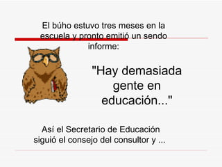 El búho estuvo tres meses en la escuela y pronto emitió un sendo informe: "Hay demasiada gente en educación..." Así el Secretario de Educación siguió el consejo del consultor y   ...  