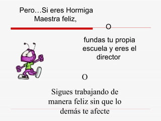 Pero…Si eres  H ormiga Maestra feliz ,  O Sigues trabajando de manera feliz sin que lo demás te afecte O  fundas tu propia escuela y eres el director  