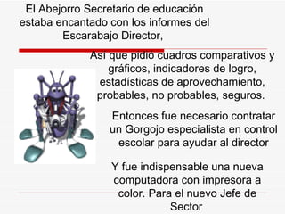 El  A bejorro Secretario de educación estaba encantado con los informes del  E scarabajo Director,  A sí que pidió cuadros comparativos y gráficos, indicadores de logro, estadísticas de aprovechamiento, probables, no probables, seguros.   Entonces fue necesario contratar un Gorgojo especialista en control escolar para ayudar al director Y  fue indispensable una nueva computadora con impresora a color. Para el nuevo Jefe de Sector   
