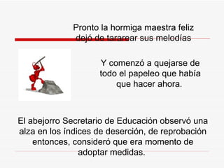 Pronto la hormiga maestra fel i z dejó de tararear sus melodías Y comenzó a quejarse de todo el papeleo que había que hacer ahora .  El abejorro Secretario de Educación observó una alza en los índices de deserción, de reprobación entonces, consideró que era momento de adoptar medidas.  
