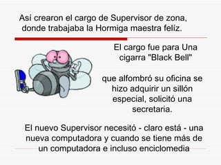 Así crearon el cargo de Supervisor de zona, donde trabajaba la  H ormiga maestra fel í z.  El cargo fue para Una cigarra "Black Bell" El nuevo Supervisor necesitó - claro está - una nueva computadora y cuando se tiene más de un computadora e incluso enciclomedia que alfombró su oficina  s e hizo adquirir un sillón especial, solicitó una secretaria. 