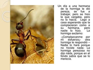 Un día a una hermana 
de la hormiga le dió 
pereza, se fue a 
trabajar, pero se hizo 
la que cargaba, pero 
no lo hacía. Legó a 
casa esperando que la 
complacieran como a 
su hermana, pero 
nadie lo hizo. La 
hormiga exclamo: 
-¡Complazcanme por 
mi esfuerzo¡- otra 
hormiga le respondió – 
Nadie lo hará porque 
no hiciste nada- La 
hormiga perezosa no 
dijo nada, porque en el 
fondo sabía que se lo 
merecía. 
 