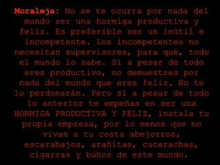 Moraleja:  No se te ocurra por nada del mundo ser una hormiga productiva y feliz. Es preferible ser un inútil e incompetente. Los incompetentes no necesitan supervisores, para qué, todo el mundo lo sabe. Si a pesar de todo eres productivo, no demuestres por nada del mundo que eres feliz. No te lo perdonarán. Pero si a pesar de todo lo anterior te empeñas en ser una HORMIGA PRODUCTIVA Y FELIZ, instala tu propia empresa, por lo menos que no vivan a tu costa abejorros, escarabajos, arañitas, cucarachas, cigarras y búhos de este mundo.  
