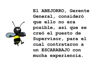 El ABEJORRO, Gerente General, consideró que ello no era posible, así que se creó el puesto de Supervisor, para el cual contrataron a un ESCARABAJO con mucha experiencia. 