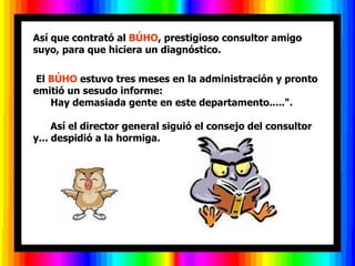 Así que contrató al BÚHO, prestigioso consultor amigo
suyo, para que hiciera un diagnóstico.

El BÚHO estuvo tres meses en la administración y pronto
emitió un sesudo informe:
   Hay demasiada gente en este departamento.....".

     Así el director general siguió el consejo del consultor
y... despidió a la hormiga.
 