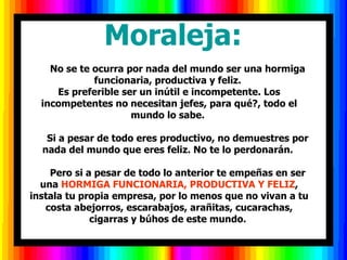          Moraleja:
    No se te ocurra por nada del mundo ser una hormiga
             funcionaria, productiva y feliz.
     Es preferible ser un inútil e incompetente. Los
  incompetentes no necesitan jefes, para qué?, todo el
                     mundo lo sabe.

   Si a pesar de todo eres productivo, no demuestres por
  nada del mundo que eres feliz. No te lo perdonarán.

    Pero si a pesar de todo lo anterior te empeñas en ser
  una HORMIGA FUNCIONARIA, PRODUCTIVA Y FELIZ,
instala tu propia empresa, por lo menos que no vivan a tu
   costa abejorros, escarabajos, arañitas, cucarachas,
             cigarras y búhos de este mundo.
 