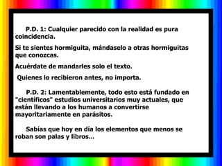       P.D. 1: Cualquier parecido con la realidad es pura
coincidencia.
Si te sientes hormiguita, mándaselo a otras hormiguitas
que conozcas.
Acuérdate de mandarles solo el texto.
Quienes lo recibieron antes, no importa.

    P.D. 2: Lamentablemente, todo esto está fundado en
"científicos" estudios universitarios muy actuales, que
están llevando a los humanos a convertirse
mayoritariamente en parásitos.

   Sabías que hoy en día los elementos que menos se
roban son palas y libros...
 