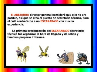    El ABEJORRO director general consideró que ello no era
posible, así que se creó el puesto de secretario técnico, para
el cuál contrataron a un ESCARABAJO con mucha
experiencia.

   La primera preocupación del ESCARABAJO secretario
técnico fue organizar la hora de llegada y de salida y
también preparar informes.
 