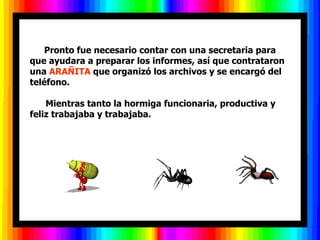       Pronto fue necesario contar con una secretaria para
que ayudara a preparar los informes, así que contrataron
una ARAÑITA que organizó los archivos y se encargó del
teléfono.

    Mientras tanto la hormiga funcionaria, productiva y
feliz trabajaba y trabajaba.
 